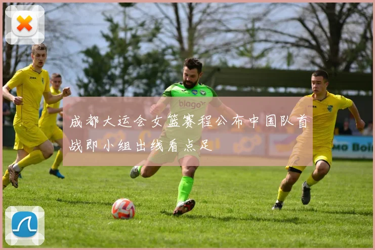成都大运会女篮赛程公布中国队首战即小组出线看点足