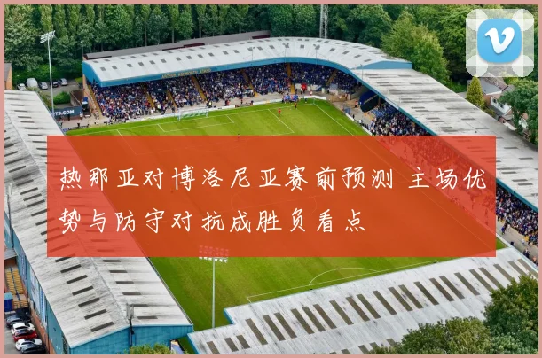 热那亚对博洛尼亚赛前预测 主场优势与防守对抗成胜负看点