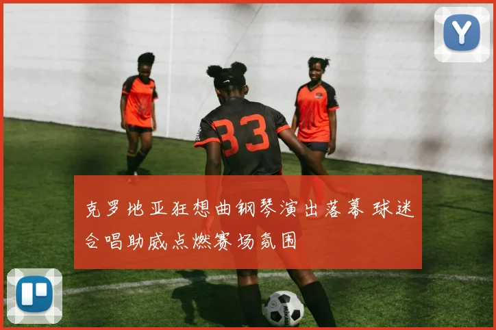 克罗地亚狂想曲钢琴演出落幕 球迷合唱助威点燃赛场氛围
