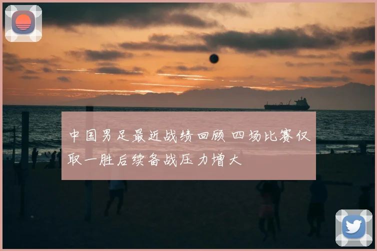 中国男足最近战绩回顾 四场比赛仅取一胜后续备战压力增大