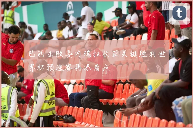 巴西击败委内瑞拉收获关键胜利世界杯预选赛再添看点