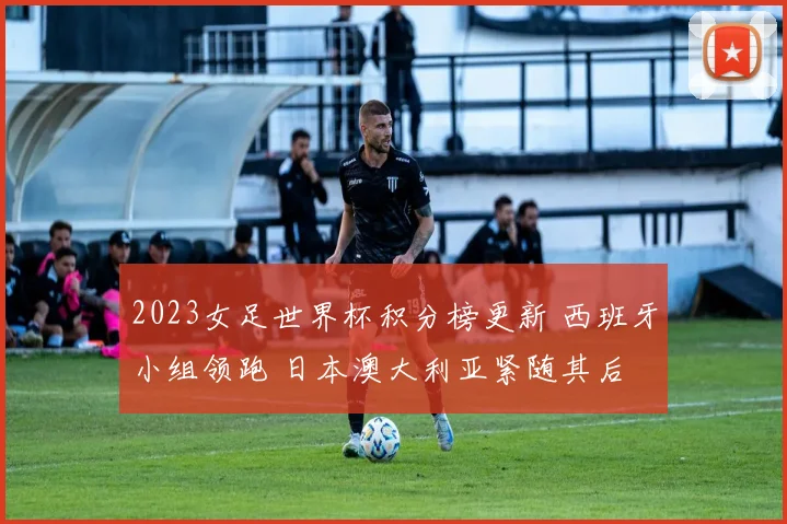 2023女足世界杯积分榜更新 西班牙小组领跑 日本澳大利亚紧随其后