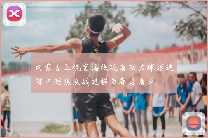 内蒙古卫视直播线观看助力球迷追踪中超焦点战进程与赛后看点