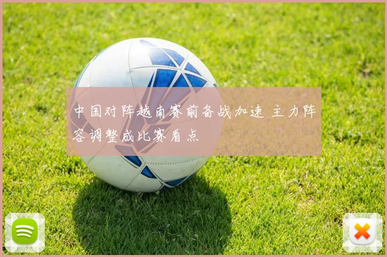 中国对阵越南赛前备战加速 主力阵容调整成比赛看点
