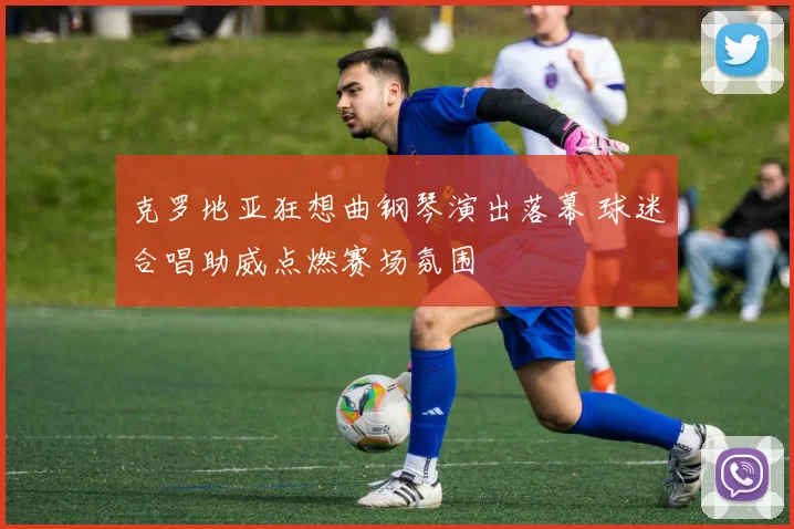 克罗地亚狂想曲钢琴演出落幕 球迷合唱助威点燃赛场氛围