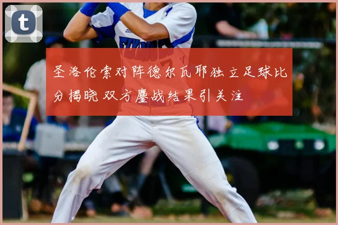 圣洛伦索对阵德尔瓦耶独立足球比分揭晓 双方鏖战结果引关注