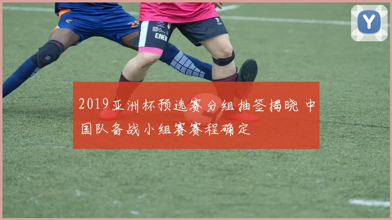 2019亚洲杯预选赛分组抽签揭晓 中国队备战小组赛赛程确定