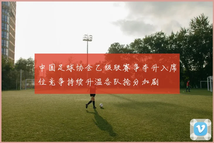 中国足球协会乙级联赛争夺升入席位竞争持续升温各队抢分加剧