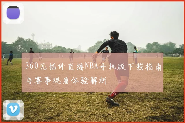 360无插件直播NBA手机版下载指南与赛事观看体验解析