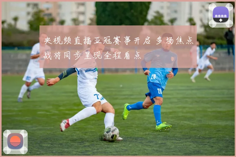 央视频直播亚冠赛事开启 多场焦点战将同步呈现全程看点