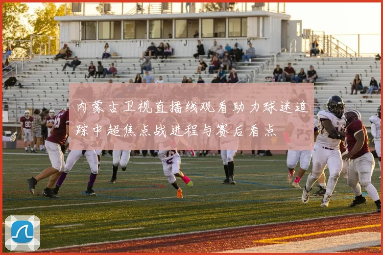 内蒙古卫视直播线观看助力球迷追踪中超焦点战进程与赛后看点