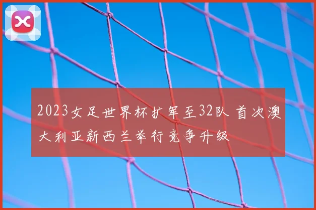 2023女足世界杯扩军至32队 首次澳大利亚新西兰举行竞争升级