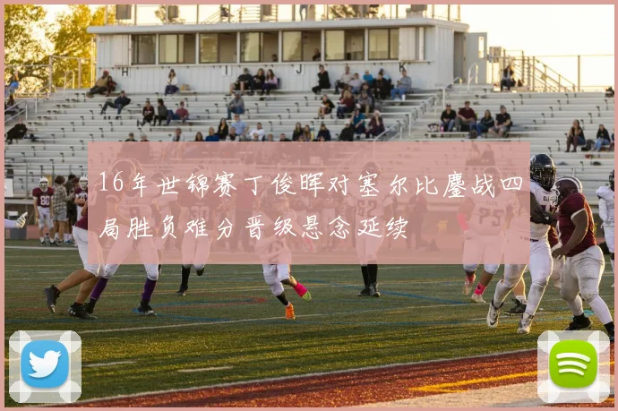16年世锦赛丁俊晖对塞尔比鏖战四局胜负难分晋级悬念延续