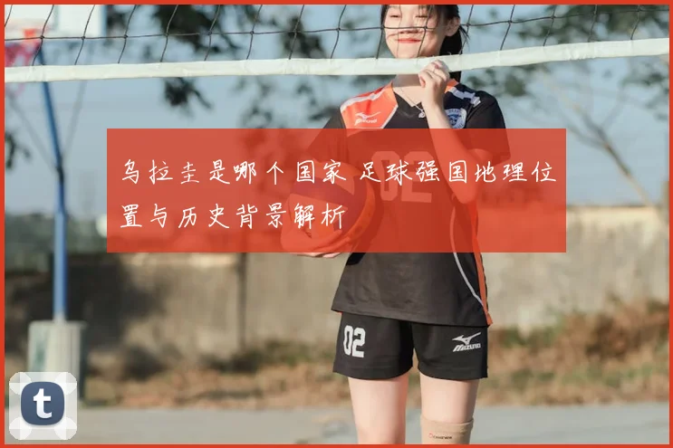乌拉圭是哪个国家 足球强国地理位置与历史背景解析