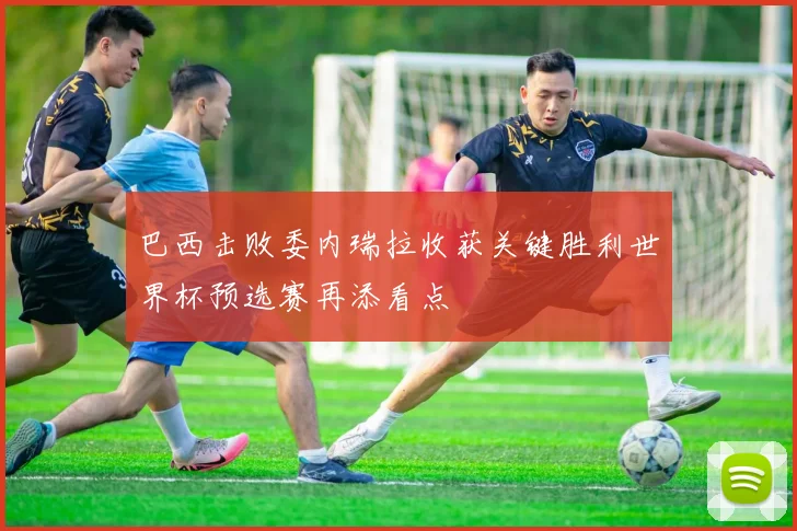 巴西击败委内瑞拉收获关键胜利世界杯预选赛再添看点