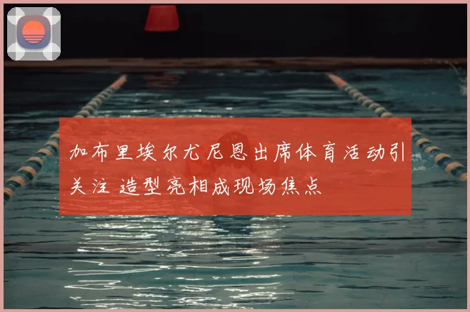 加布里埃尔尤尼恩出席体育活动引关注 造型亮相成现场焦点