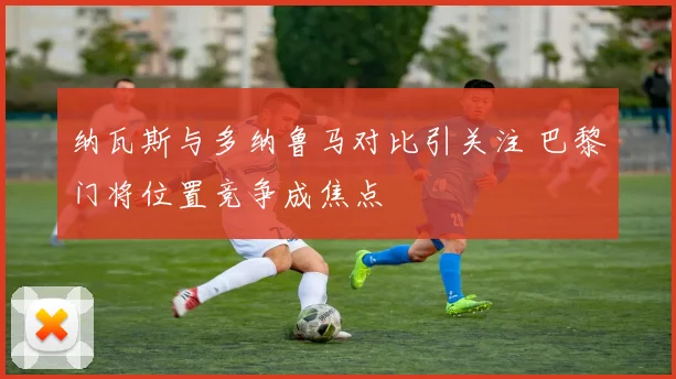 纳瓦斯与多纳鲁马对比引关注 巴黎门将位置竞争成焦点