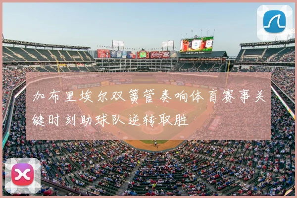 加布里埃尔双簧管奏响体育赛事关键时刻助球队逆转取胜