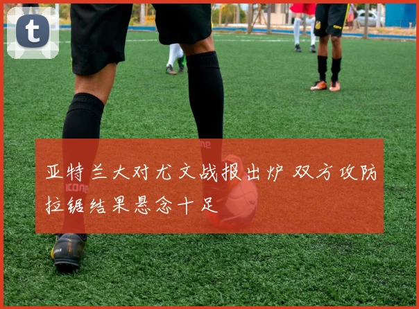 亚特兰大对尤文战报出炉 双方攻防拉锯结果悬念十足