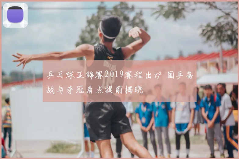 乒乓球亚锦赛2019赛程出炉 国乒备战与夺冠看点提前揭晓