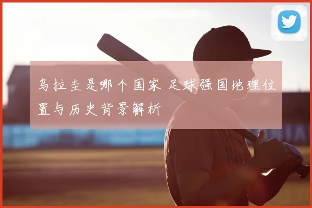 乌拉圭是哪个国家 足球强国地理位置与历史背景解析