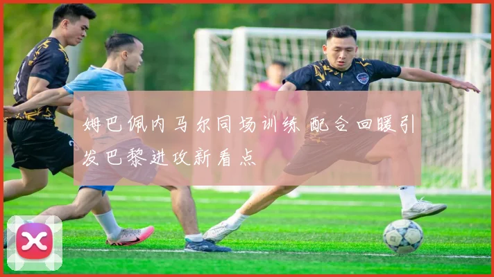 姆巴佩内马尔同场训练 配合回暖引发巴黎进攻新看点