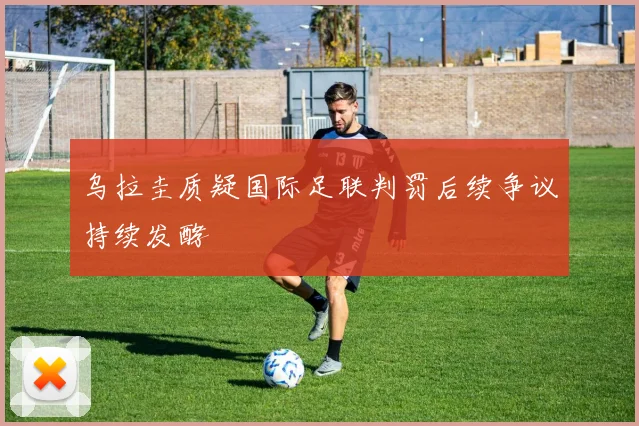 乌拉圭质疑国际足联判罚后续争议持续发酵