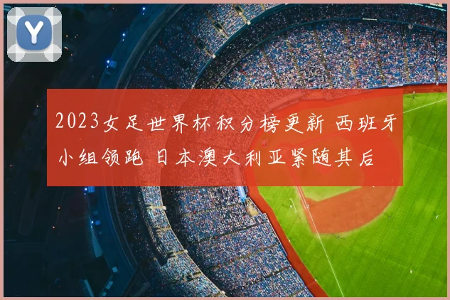 2023女足世界杯积分榜更新 西班牙小组领跑 日本澳大利亚紧随其后