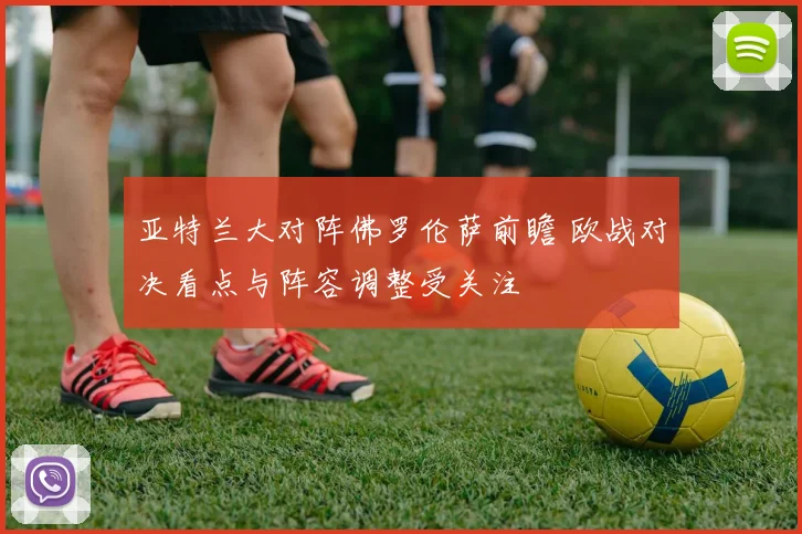 亚特兰大对阵佛罗伦萨前瞻 欧战对决看点与阵容调整受关注