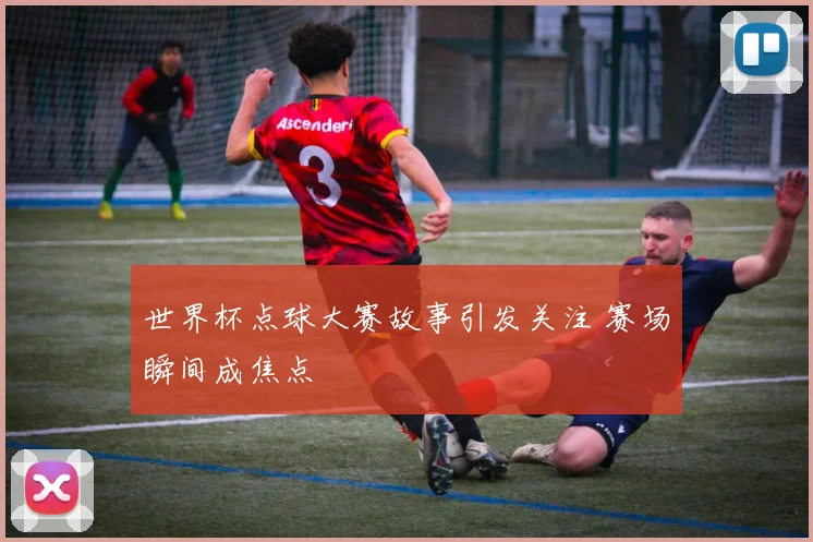 世界杯点球大赛故事引发关注 赛场瞬间成焦点
