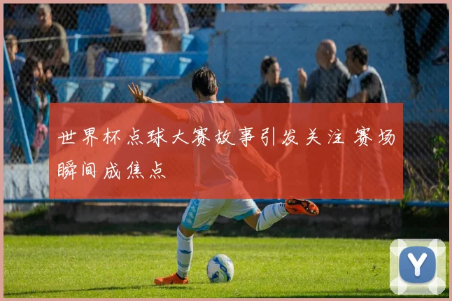 世界杯点球大赛故事引发关注 赛场瞬间成焦点