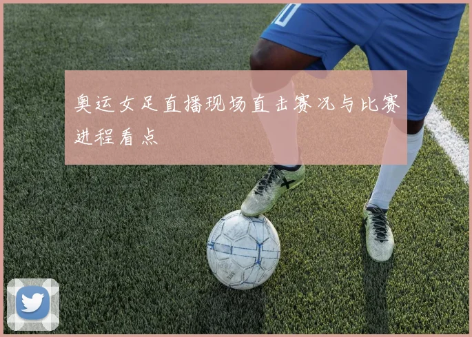 奥运女足直播现场直击赛况与比赛进程看点