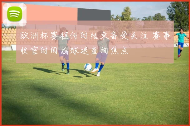欧洲杯赛程何时结束备受关注 赛事收官时间成球迷查询焦点