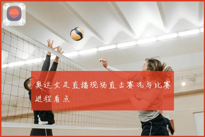奥运女足直播现场直击赛况与比赛进程看点