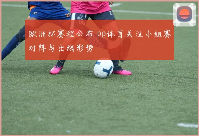 欧洲杯赛程公布 pp体育关注小组赛对阵与出线形势
